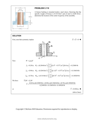 Copyright © McGraw-Hill Education. Permission required for reproduction or display.
PROBLEM 5.119
A bronze bushing is mounted inside a steel sleeve. Knowing that the
specific weight of bronze is 0.318 lb/in3
and of steel is 0.284 lb/in3
,
determine the location of the center of gravity of the assembly.
SOLUTION
First, note that symmetry implies 0
X Z
  
Now ( )
W g V


3 2 2 2
I I
3 2 2 2
II II
3 2
III III
0.20 in. (0.284 lb/in ) [(1.8 0.75 ) in ](0.4 in.) 0.23889 lb
4
0.90 in. (0.284 lb/in ) [(1.125 0.75 ) in ](1in.) 0.156834 lb
4
0.70 in. (0.318 lb/in ) [(0.75 0
4
y W
y W
y W



 
 
   
 
 
 
 
 
 
   
 
 
 
 
 
  
 
 
2 2
.5 ) in ](1.4 in.) 0.109269 lb
 

 
 
We have
(0.20 in.)(0.23889 lb) (0.90 in.)(0.156834 lb) (0.70 in.)(0.109269 lb)
0.23889 lb 0.156834 lb 0.109269 lb
Y W yW
Y
  
 

 
or 0.526 in.
Y  
(above base)
www.elsolucionario.org
 
