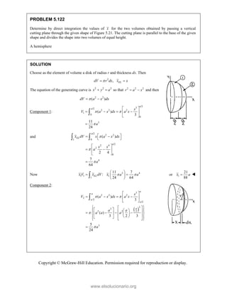 Copyright © McGraw-Hill Education. Permission required for reproduction or display.
PROBLEM 5.122
Determine by direct integration the values of x for the two volumes obtained by passing a vertical
cutting plane through the given shape of Figure 5.21. The cutting plane is parallel to the base of the given
shape and divides the shape into two volumes of equal height.
A hemisphere
SOLUTION
Choose as the element of volume a disk of radius r and thickness dx. Then
2
, EL
dV r dx x x

 
The equation of the generating curve is 2 2 2
x y a
  so that 2 2 2
r a x
  and then
2 2
( )
dV a x dx

 
Component 1:
/2
3
/2
2 2 2
1
0
0
3
( )
3
11
24
a
a x
V a x dx a x
a
 

 
   
 
 


and
/2
2 2
1 0
/2
2 4
2
0
4
( )
2 4
7
64
a
EL
a
x dV x a x dx
x x
a
a



 
 
 
 
 
 
 

 
Now 3 4
1 1 1
1
11 7
:
24 64
EL
x V x dV x a a
 
 
 
 
 
 1
21
or
88
x a
 
Component 2:
 
3
2 2 2
2
/2
/2
3
3
2
2 2
3
( )
3
( )
3 2 3
5
24
a
a
a
a
a
x
V a x dx a x
a a
a a a
a
 


 
   
 
 
 
 
 
 
 
 
   
 
   
 
 
 
 
 
 


www.elsolucionario.org
 