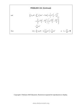 Copyright © McGraw-Hill Education. Permission required for reproduction or display.
PROBLEM 5.122 (Continued)
and
   
2 4
2 2 2
2 /2
/2
2 4
2 4
2 2
2 2
4
( )
2 4
( ) ( )
2 4 2 4
9
64
a
a
EL
a
a
a a
x x
x dV x a x dx a
a a
a a
a
 


 
 
   
 
 
 
 
 
 
 
 
   
 
 
 
 
 
 
 

 
Now 3 4
2 2 2
2
5 9
:
24 64
EL
x V x dV x a a
 
 
 
 
 
 2
27
or
40
x a
 
www.elsolucionario.org
 