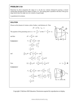 Copyright © McGraw-Hill Education. Permission required for reproduction or display.
PROBLEM 5.124
Determine by direct integration the values of x for the two volumes obtained by passing a vertical
cutting plane through the given shape of Figure 5.21. The cutting plane is parallel to the base of the given
shape and divides the shape into two volumes of equal height.
A paraboloid of revolution
SOLUTION
Choose as the element of volume a disk of radius r and thickness dx. Then
2
, EL
dV r dx x x

 
The equation of the generating curve is 2
2
h
x h y
a
  so that
2
2
( ).
a
r h x
h
 
and then
2
( )
a
dV h x dx
h

 
Component 1:
2
/2
1
0
/2
2 2
0
2
( )
2
3
8
h
h
a
V h x dx
h
a x
hx
h
a h



 
 
 
 
 


and
2
/2
1 0
/2
2 2 3
2 2
0
( )
1
2 3 12
h
EL
h
a
x dV x h x dx
h
a x x
h a h
h

 
 
 
 
 
 
  
 
 
 
Now 2 2 2
1 1 1
1
3 1
:
8 12
EL
x V x dV x a h a h
 
 
 
 
 
 1
2
or
9
x h
 
Component 2:
 
2 2 2
2
/2
/2
2
2 2
2
2
( )
2
( )
( )
2 2 2
1
8
h
h
h
h
h
a a x
V h x dx hx
h h
a h h
h h h
h
a h
 


 
   
 
 
 
 
 
 
 
 
   
 
   
 
 
 
 
 
 


www.elsolucionario.org
 