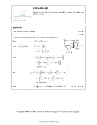 Copyright © McGraw-Hill Education. Permission required for reproduction or display.
PROBLEM 5.125
Locate the centroid of the volume obtained by rotating the shaded area
about the x-axis.
SOLUTION
First, note that symmetry implies 0
y  
0
z  
Choose as the element of volume a disk of radius r and thickness dx.
Then 2
, EL
dV r dx x x

 
Now
1
1
r
x
  so that
2
2
1
1
2 1
1
dV dx
x
dx
x x


 
 
 
 
 
  
 
 
Then
3
3
2
1
1
3
2 1 1
1 2ln
1 1
3 2ln3 1 2ln1
3 1
(0.46944 ) m
V dx x x
x x
x
 


   
     
   
   
 
   
     
 
   
   
 


and
3
2
3
2
1
1
2 3
2 1
1 2 ln
2
3 1
2(3) ln3 2(1) ln1
2 2
(1.09861 ) m
EL
x
x dV x dx x x
x x
 


 
 
 
     
 
 
 
 
   
 
   
 
     
 
   
 
   
 

 
Now 3 4
: (0.46944 m ) 1.09861 m
EL
xV x dV x  
 
 or 2.34 m
x  
www.elsolucionario.org
 