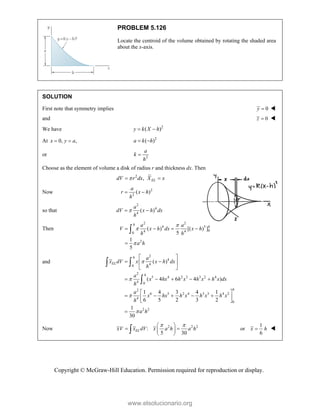 Copyright © McGraw-Hill Education. Permission required for reproduction or display.
PROBLEM 5.126
Locate the centroid of the volume obtained by rotating the shaded area
about the x-axis.
SOLUTION
First note that symmetry implies 0
y  
and 0
z  
We have 2
( )
y k X h
 
At 0, ,
x y a
  2
( )
a k h
 
or 2
a
k
h

Choose as the element of volume a disk of radius r and thickness dx. Then
2
, EL
dV r dx X x

 
Now 2
2
( )
a
r x h
h
 
so that
2
4
4
( )
a
dV x h dx
h

 
Then
2 2
4 5
0
4 4
0
2
( ) [( ) ]
5
1
5
h
h
a a
V x h dx x h
h h
a h



   


and
2
4
4
0
2
5 4 2 3 3 2 4
4 0
2
6 5 2 4 3 3 4 2
4
0
2 2
( )
( 4 6 4 )
1 4 3 4 1
6 5 2 3 2
1
30
h
EL
h
h
a
x dV x x h dx
h
a
x hx h x h x h x dx
h
a
x hx h x h x h x
h
a h




 
 
 
 
    
 
    
 
 

 

Now 2 2 2
:
5 30
EL
xV x dV x a h a h
 
 
 
 
 

1
or
6
x h
 
www.elsolucionario.org
 