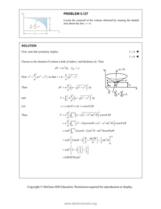 Copyright © McGraw-Hill Education. Permission required for reproduction or display.
PROBLEM 5.127
Locate the centroid of the volume obtained by rotating the shaded
area about the line .
x h

SOLUTION
First, note that symmetry implies x h
 
0
z  
Choose as the element of volume a disk of radius r and thickness dx. Then
2
, EL
dV r dy y y

 
Now
2
2 2 2
2
( )
h
x a y
a
  so that 2 2
.
h
r h a y
a
  
Then  
2 2
2 2
2
h
dV a a y dy
a

  
and  
2 2
2 2
2
0
a h
V a a y dy
a

  

Let sin cos
y a dy a d
  
  
Then  
2 2
/2
2 2 2
2 0
2 /2
2 2 2 2
2 0
/2
2 2 2
0
sin cos
2 ( cos ) ( sin ) cos
(2cos 2cos sin cos )
h
V a a a a d
a
h
a a a a a a d
a
ah d



   
    
     
  
 
   
 
  



/2
2 3
0
2 2
2
sin 2 1
2sin 2 sin
2 4 3
1
2 2
2 3
0.095870
ah
ah
ah


 
  


 
 
   
 
 
 
 
 
 
  
 
 
 
 
 
 

www.elsolucionario.org
 