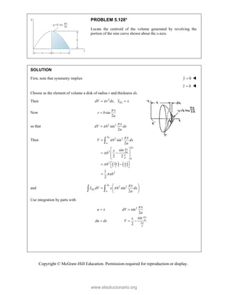 Copyright © McGraw-Hill Education. Permission required for reproduction or display.
PROBLEM 5.128*
Locate the centroid of the volume generated by revolving the
portion of the sine curve shown about the x-axis.
SOLUTION
First, note that symmetry implies 0
y  
0
z  
Choose as the element of volume a disk of radius r and thickness dx.
Then 2
, EL
dV r dx x x

 
Now sin
2
x
r b
a


so that 2 2
sin
2
x
dV b dx
a



Then
   
2
2 2
2
2 2
2 2
2 2
2
sin
2
sin
2 2
1
2
a
a
a
x
a
a a
a a
x
V b dx
a
x
b
b
ab








 
 
 
 
 
 
 
 


and
2
2 2
sin
2
a
EL
a
x
x dV x b dx
a


 
  
 
 
Use integration by parts with
2
2
sin
2
sin
2
x
a
a
x
u x dV
a
x
du dx V



 
  
www.elsolucionario.org
 