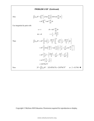 Copyright © McGraw-Hill Education. Permission required for reproduction or display.
PROBLEM 5.129* (Continued)
Also
2
1
2
2
2 2
sin 2 sin
2 2
sin
2
a
EL
a
a
a
r r
y dV b br dr
a a
r
b r dr
a
 



  
   
  

 

Use integration by parts with
2
2
sin
2
sin
2
r
a
a
r
u r dv dr
a
r
du dr v



 
  
Then
2
2
2
2 2
2
2 2
2
2
sin sin
( )
2 2
2
(2 ) ( ) cos
2 2 4 2
a
r r
a
a a
EL
a
a a
a
a
a
r r
y dV b r dr
a a r a r
b a a
a
 
 




 
 
   
 
   
 
   
 
   
 
 
   
 
 
 
 
 
 
   
   
 
 
 
   
   
   
 
 
 
2 2 2 2
2 2
2 2
2 2
2
2 2
3 (2 ) ( )
2 4 4
2 2
3 1
4
2.0379
a a a a
b a
a b
a b

 


 
 
 
    
 
 
 
 
 
 
 
 
 

Now 2 2 2
: (5.4535 ) 2.0379
EL
yV y dV y a b a b
 
 or 0.374
y b
 
www.elsolucionario.org
 