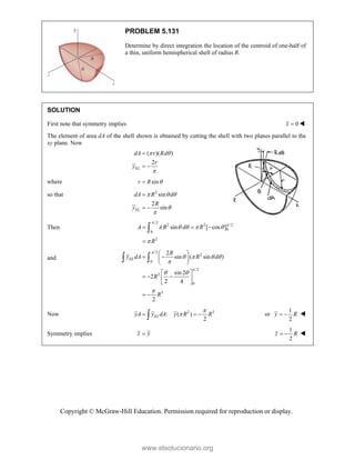 Copyright © McGraw-Hill Education. Permission required for reproduction or display.
PROBLEM 5.131
Determine by direct integration the location of the centroid of one-half of
a thin, uniform hemispherical shell of radius R.
SOLUTION
First note that symmetry implies 0
x  
The element of area dA of the shell shown is obtained by cutting the shell with two planes parallel to the
xy plane. Now
( )( )
2
EL
dA r Rd
r
y
 


 
where sin
r R 

so that 2
sin
2
sin
EL
dA R d
R
y
  



 
Then
/2
2 2 /2
0
0
2
sin [ cos ]
A R d R
R


    

  


and
/2
2
0
/2
3
0
3
2
sin ( sin )
sin 2
2
2 4
2
EL
R
y dA R d
R
R


   

 

 
 
 
 
 
  
 
 
 
 
Now 2 3
: ( )
2
EL
yA y dA y R R


  
 or
1
2
y R
  
Symmetry implies z y

1
2
z R
  
www.elsolucionario.org
 