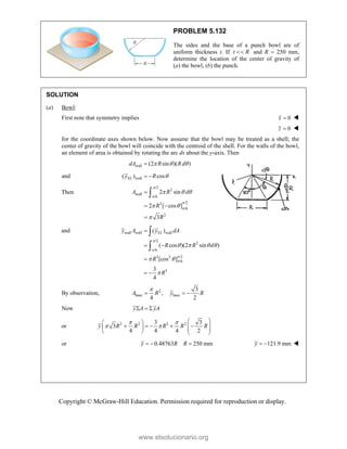 Copyright © McGraw-Hill Education. Permission required for reproduction or display.
PROBLEM 5.132
The sides and the base of a punch bowl are of
uniform thickness t. If t R
 and R  250 mm,
determine the location of the center of gravity of
(a) the bowl, (b) the punch.
SOLUTION
(a) Bowl:
First note that symmetry implies 0
x  
0
z  
for the coordinate axes shown below. Now assume that the bowl may be treated as a shell; the
center of gravity of the bowl will coincide with the centroid of the shell. For the walls of the bowl,
an element of area is obtained by rotating the arc ds about the y-axis. Then
wall (2 sin )( )
dA R R d
  

and wall
( ) cos
EL
y R 
 
Then
/2
2
wall
/6
/2
2
/6
2
2 sin
2 [ cos ]
3
A R d
R
R




  
 


 


and wall wall wall
/2
2
/6
/2
3 2
/6
3
( )
( cos )(2 sin )
[cos ]
3
4
EL
y A y dA
R R d
R
R




   
 


 

 


By observation, 2
base base
3
,
4 2
A R y R

  
Now y A yA
  
or 2 2 3 2
3 3
3
4 4 4 2
y R R R R R
 
 
 
 
    
 
   
   
or 0.48763 250 mm
y R R
   121.9 mm
y   
www.elsolucionario.org
 