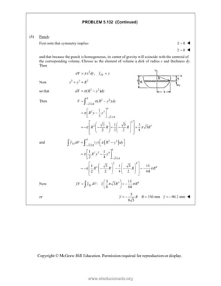 Copyright © McGraw-Hill Education. Permission required for reproduction or display.
PROBLEM 5.132 (Continued)
(b) Punch:
First note that symmetry implies 0
x  
0
z  
and that because the punch is homogeneous, its center of gravity will coincide with the centroid of
the corresponding volume. Choose as the element of volume a disk of radius x and thickness dy.
Then
2
, EL
dV x dy y y

 
Now 2 2 2
x y R
 
so that 2 2
( )
dV R y dy

 
Then
0
2 2
3/2
0
2 3
3/2
3
2 3
( )
1
3
3 1 3 3
3
2 3 2 8
R
R
V R y dy
R y y
R R R R


 


 
 
 
 
 
 
   
 
     
   
   
 
   
 

and  
0
2 2
3/2
0
2 2 4
3/2
2 4
2 4
( )
1 1
2 4
1 3 1 3 15
2 2 4 2 64
EL
R
R
y dV y R y dy
R y y
R R R R


 


 
 
 
 
 
 
 
 
   
 
      
   
   
 
   
 
 
Now 3 4
3 15
: 3
8 64
EL
yV y dV y R R
 
 
  
 
 

or
5
250 mm
8 3
y R R
   90.2 mm
y   
www.elsolucionario.org
 