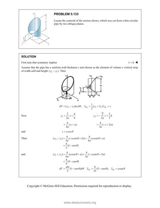 Copyright © McGraw-Hill Education. Permission required for reproduction or display.
PROBLEM 5.133
Locate the centroid of the section shown, which was cut from a thin circular
pipe by two oblique planes.
SOLUTION
First note that symmetry implies 0
x  
Assume that the pipe has a uniform wall thickness t and choose as the element of volume a vertical strip
of width ad and height 2 1
( ).
y y
 Then
2 1 1 2
1
( ) , ( )
2
EL EL
dV y y ta d y y y z z

    
Now 3
1
2 6
 
h
h
y z
a
2
3
2
2
2 3
  
h
y z h
a
( )
6
 
h
z a
a
( 2 )
3
  
h
z a
a
and cos
z a 

Then 2 1
( ) ( cos 2 ) ( cos )
3 6
(1 cos )
2
h h
y y a a a a
a a
h
 

     
 
and 1 2
( ) ( cos ) ( cos 2 )
6 3
(5 cos )
6
(1 cos ) (5 cos ), cos
2 12
EL EL
h h
y y a a a a
a a
h
aht h
dV d y z a
 

   
     
 
    
www.elsolucionario.org
 