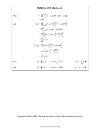Copyright © McGraw-Hill Education. Permission required for reproduction or display.
PROBLEM 5.133 (Continued)
Then 0
0
2 (1 cos ) [ sin ]
2
aht
V d aht
aht


   

   


and
0
2
2
0
2
0
2
2 (5 cos ) (1 cos )
12 2
(5 6cos cos )
12
sin 2
5 6sin
12 2 4
11
24
EL
h aht
y dV d
ah t
d
ah t
ah t



  
  
 
 

 
  
 
 
  
 
   
 
 

 

0
2
0
2
2 cos (1 cos )
2
sin 2
sin
2 4
1
2
EL
aht
z dV a d
a ht
a ht


  
 


 
 
 
 
 
  
 
 
 
 
Now 2
11
: ( )
24
EL
yV y dV y aht ah t
 
 
 or
11
24
y h
 
and 2
1
: ( )
2
 
  
 EL
zV z dV z aht a ht or
1
2
z a
  
www.elsolucionario.org
 