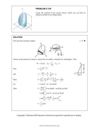 Copyright © McGraw-Hill Education. Permission required for reproduction or display.
PROBLEM 5.134*
Locate the centroid of the section shown, which was cut from an
elliptical cylinder by an oblique plane.
SOLUTION
First note that symmetry implies 0
x  
Choose as the element of volume a vertical slice of width zx, thickness dz, and height y. Then
1
2 , ,
24
EL EL
dV xy dz y z z
  
Now 2 2
a
x b z
b
 
and
/2
( )
2 2
    
h h h
y z b z
b b
Then 2 2
2 ( )
2

  
  
  
  

b
b
a h
V b z b z dz
b b
Let sin cos
z b dz b d
  
 
Then
/2
2 /2
/2
2 2
/2
/2
3
/2
( cos )[ (1 sin )] cos
(cos sin cos )
sin 2 1
cos
2 4 3
1
2
ah
V b b b d
b
abh d
abh
V abh






   
   
 




 
 
 
  
 
 



www.elsolucionario.org
 