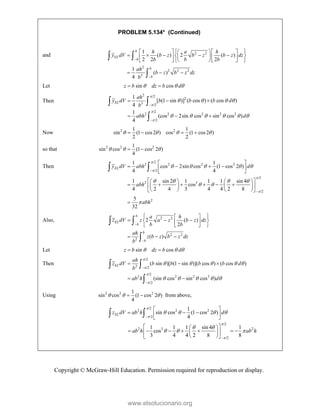Copyright © McGraw-Hill Education. Permission required for reproduction or display.
PROBLEM 5.134* (Continued)
and 2 2
2
2 2 2
3
1
( ) 2 ( )
2 2 2
1
( )
4


 
    
    
 
 
   
    
 
  
 

b
EL
b
b
b
h a h
y dV b z b z b z dz
b b b
ah
b z b z dz
b
Let sin cos
z b dz b d
  
 
Then
2 /2
2
3 /2
/2
2 2 2 2 2
/2
1
[ (1 sin )] ( cos ) ( cos )
4
1
(cos 2sin cos sin cos )
4




   
     


  
  
 

EL
ah
y dV b b b d
b
abh d
Now 2 2
1 1
sin (1 cos2 ) cos (1 cos2 )
2 2
   
   
so that 2 2 2
1
sin cos (1 cos 2 )
4
  
 
Then
/2
2 2 2 2
/2
/2
2 3
/2
2
1 1
cos 2sin cos (1 cos 2 )
4 4
1 sin 2 1 1 1 sin 4
cos
4 2 4 3 4 4 2 8
5
32
EL
y dV abh d
abh
abh




    
   
 



 
   
 
 
 
   
     
 
   
   
 

 
Also, 2 2
2 2
2
2 ( )
2
( )


 
 
  
 
 
 
 
  
 

b
EL
b
b
b
a h
z dV z a z b z dz
b b
ah
z b z b z dz
b
Let sin cos
z b dz b d
  
 
Then
/2
2 /2
/2
2 2 2 2
/2
( sin )[ (1 sin )]( cos ) ( cos )
(sin cos sin cos )
EL
ah
z dV b b b b d
b
ab h d




    
    


  
 
 

Using 2 2 2
1
sin cos (1 cos 2 )
4
  
  from above,
/2
2 2 2
/2
1
sin cos (1 cos 2 )
4
EL
z dV ab h d


   

 
  
 
 
 
/2
2 3 2
/2
1 1 1 sin 4 1
cos
3 4 4 2 8 8
ab h ab h


 
  

 
 
      
 
 
 
 
www.elsolucionario.org
 