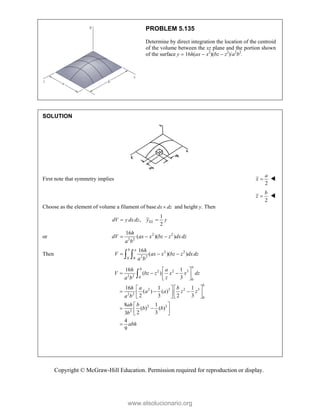 Copyright © McGraw-Hill Education. Permission required for reproduction or display.
PROBLEM 5.135
Determine by direct integration the location of the centroid
of the volume between the xz plane and the portion shown
of the surface y  16h(ax  x2
)(bz  z2
)/a2
b2
.
SOLUTION
First note that symmetry implies
2
a
x  
2
b
z  
Choose as the element of volume a filament of base dx dz
 and height y. Then
1
,
2
EL
dV y dxdz y y
 
or 2 2
2 2
16
( )( )
h
dV ax x bz z dxdz
a b
  
Then 2 2
2 2
0 0
16
( )( )
b a h
V ax x bz z dxdz
a b
  
 
2 2 3
2 2 0
0
2 3 2 3
2 2
0
2 3
2
16 1
( )
3
16 1 1
( ) ( )
2 3 2 3
8 1
( ) ( )
2 3
3
4
9
a
b
b
h a
V bz z x x dz
z
a b
h a b
a a z z
a b
ah b
b b
b
abh
 
  
 
 
   
  
   
   
 
 
 
 


www.elsolucionario.org
 
