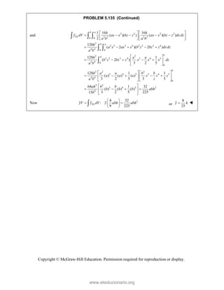 Copyright © McGraw-Hill Education. Permission required for reproduction or display.
PROBLEM 5.135 (Continued)
and 2 2 2 2
2 2 2 2
0 0
2
2 2 3 4 2 2 3 4
4 4 0 0
2 2
2 2 3 4 3 4 5
2 4 0
0
1 16 16
( )( ) ( )( )
2
128
( 2 )( 2 )
128 1
( 2 )
3 2 5
b a
EL
b a
a
b
h h
y dV ax x bz z ax x bz z dxdz
a b a b
h
a x ax x b z bz z dxdz
a b
h a a
b z bz z x x x dz
a b
   
    
   
   
    
 
    
 
 
  
 

2 2 2
3 4 5 3 4 5
4 4
0
2 3
3 4 5 2
4
128 1 1
( ) ( ) ( )
3 2 5 3 5
64 1 32
( ) ( ) ( )
3 2 5 225
15
b
h a a b b
a a a z z z
z
a b
ah b b
b b b abh
b
   
    
   
   
 
   
 
 
Now 2
4 32
:
9 225
EL
yV y dV y abh abh
 
 
 
 
 or
8
25
y h
 
www.elsolucionario.org
 