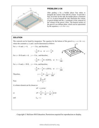 Copyright © McGraw-Hill Education. Permission required for reproduction or display.
PROBLEM 5.136
After grading a lot, a builder places four stakes to
designate the corners of the slab for a house. To provide a
firm, level base for the slab, the builder places a minimum
of 3 in. of gravel beneath the slab. Determine the volume
of gravel needed and the x coordinate of the centroid of
the volume of the gravel. (Hint: The bottom surface of
the gravel is an oblique plane, which can be represented
by the equation y  a  bx  cz.)
SOLUTION
The centroid can be found by integration. The equation for the bottom of the gravel is ,
y a bx cz
  
where the constants a, b, and c can be determined as follows:
For 0
x  and 0,
z  3 in., and therefore,
y  
3 1
ft , or ft
12 4
a a
   
For 30 ft and 0, 5 in.,
x z y
    and therefore,
5 1 1
ft ft (30 ft), or
12 4 180
b b
     
For 0 and 50 ft, 6 in.,
x z y
    and therefore,
6 1 1
ft ft (50 ft), or
12 4 200
c c
     
Therefore,
1 1 1
ft
4 180 200
y x z
   
Now
EL
x dV
x
V


A volume element can be chosen as
| |
dV y dxdz

or
1 1 1
1
4 45 50
dV x z dxdz
 
  
 
 
and EL
x x

www.elsolucionario.org
 