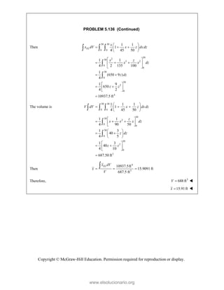 Copyright © McGraw-Hill Education. Permission required for reproduction or display.
PROBLEM 5.136 (Continued)
Then
50 30
0 0
1 1
1
4 45 50
EL
x
x dV x z dxdz
 
  
 
 
  
30
2
50
3 2
0
0
50
0
50
2
0
4
1 1
4 2 135 100
1
(650 9 )
4
1 9
650
4 2
10937.5 ft
x z
x x dz
z dz
z z
 
  
 
 
 
 
 
 
 



The volume is
50 30
0 0
1 1 1
1
4 45 50
V dV x z dxdz
 
  
 
 
  
30
50
2
0
0
50
0
50
2
0
3
1 1
4 90 50
1 3
40
4 5
1 3
40
4 10
687.50 ft
z
x x x dz
z dz
z z
 
  
 
 
 
 
 
 
 
 
 
 



Then
4
3
10937.5ft
15.9091 ft
687.5 ft
EL
x dV
x
V
  

Therefore, 3
688 ft
V  
15.91ft
x  
www.elsolucionario.org
 