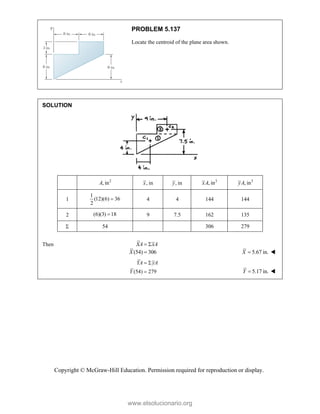 Copyright © McGraw-Hill Education. Permission required for reproduction or display.
PROBLEM 5.137
Locate the centroid of the plane area shown.
SOLUTION
2
, in
A , in
x , in
y 3
, in
xA 3
, in
yA
1
1
(12)(6) 36
2
 4 4 144 144
2 (6)(3) 18
 9 7.5 162 135
 54 306 279
Then XA xA
 
(54) 306
X  5.67 in.
X  
(54) 279
YA yA
Y
 
 5.17 in.
Y  
www.elsolucionario.org
 