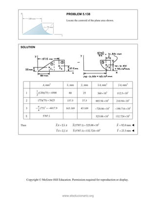 Copyright © McGraw-Hill Education. Permission required for reproduction or display.
PROBLEM 5.138
Locate the centroid of the plane area shown.
SOLUTION
2
, mm
A , mm
x , mm
y 3
, mm
xA 3
, mm
yA
1
1
(120)(75) 4500
2
 80 25 3
360 10
 3
112.5 10

2 (75)(75) 5625
 157.5 37.5 3
885.94 10
 3
210.94 10

3
2
(75) 4417.9
4

   163.169 43.169 3
720.86 10
  3
190.716 10
 
 5707.1 3
525.08 10
 3
132.724 10

Then 3
(5707.1) 525.08 10
XA x A X
    92.0 mm
X  
3
(5707.1) 132.724 10
YA y A Y
    23.3 mm
Y  
www.elsolucionario.org
 