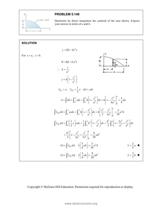 Copyright © McGraw-Hill Education. Permission required for reproduction or display.
PROBLEM 5.140
Determine by direct integration the centroid of the area shown. Express
your answer in terms of a and h.
SOLUTION
3
(1 )
y h kx
 
For , 0.
x a y
 
3
0 (1 )
 
h k a
3
1
k
a
 
3
3
1
x
y h
a
 
 
 
 
 
1
,
2
EL EL
x x y y dA ydx
  
3 4
3 3
0 0
0
3
1
4
4
a
a a x x
A dA ydx h dx h x ah
a a
   
      
   
 
   
  
4 2 5
2
3 3
0 0
0
3
2 10
5
a
a a
EL
x x x
x dA xydx h x dx h a h
a a
   
     
   
 
   
  
3 2 3 6
2
3 3 6
0 0 0
1 1 2
1 1
2 2 2
a a a
EL
x h x x
y dA y ydx h dx dx
a a a
   
 
     
   
     
     
   
2 4 7
2
3 6
0
9
2 28
2 7
a
h x x
x ah
a a
 
   
 
 
2
3 3
:
4 10
EL
xA x dA x ah a h
 
 
 
 

2
5

x a 
2
3 9
:
4 28
EL
yA y dA y ah ah
 
 
 
 

3
7

y h 
www.elsolucionario.org
 