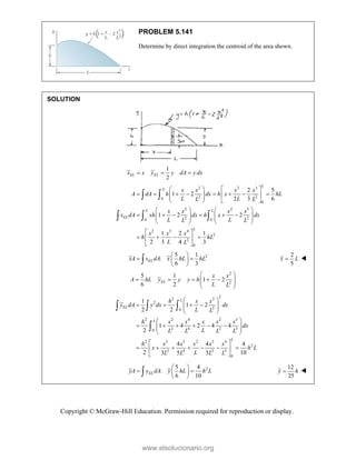 Copyright © McGraw-Hill Education. Permission required for reproduction or display.
PROBLEM 5.141
Determine by direct integration the centroid of the area shown.
SOLUTION
1
2
EL EL
x x y y dA y dx
  
2 2 3
2 2
0
0
2 2 3
2 2
0 0
2 3 4
2
2
0
2 5
1 2
2 3 6
1 2 2
1 2 1
2 3 4 3
L
L
L L
EL
L
x x x x
A dA h dx h x hL
L L
L L
x x x x
x dA xh dx h x dx
L L
L L
x x x
h hL
L L
   
       
   
 
   
   
     
   
   
   
 
   
 
 
 
  
2
5 1
:
6 3
 
 
 
 
 EL
xA x dA x hL hL
2
5

x L 
2
2
5 1
1 2
6 2
 
    
 
 
 
EL
x x
A hL y y y h
L L
2
2 2
2
2
0
2 2 4 2 3
2 4 2 3
0
2 3 5 2 3 4
2
2 4 2 3
0
1
1 2
2 2
1 4 2 4 4
2
4 4 4
2 10
3 5 3
L
EL
L
L
h x x
y dA y dx dx
L L
h x x x x x
dx
L
L L L L
h x x x x x
x h L
L
L L L L
 
   
 
 
 
 
     
 
 
 
 
      
 
 
  

2
5 4
:
6 10
EL
yA y dA y hL h L
 
 
 
 

12
25
y h
 
www.elsolucionario.org
 