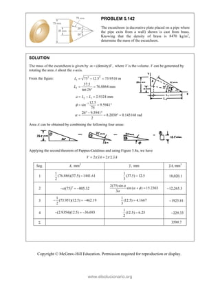 Copyright © McGraw-Hill Education. Permission required for reproduction or display.
PROBLEM 5.142
The escutcheon (a decorative plate placed on a pipe where
the pipe exits from a wall) shown is cast from brass.
Knowing that the density of brass is 8470 kg/m3
,
determine the mass of the escutcheon.
SOLUTION
The mass of the escutcheon is given by (density) ,
m V
 where V is the volume. V can be generated by
rotating the area A about the x-axis.
From the figure: 2 2
1
2
75 12.5 73.9510 m
37.5
76.8864 mm
tan 26
L
L
  
 

2 1
1
2.9324 mm
12.5
sin 9.5941
75
26 9.5941
8.2030 0.143168 rad
2
a L L



  
  
  
   
Area A can be obtained by combining the following four areas:
Applying the second theorem of Pappus-Guldinus and using Figure 5.8a, we have
2 2
V yA yA
 
  
Seg. 2
, mm
A , mm
y 3
, mm
yA
1
1
(76.886)(37.5) 1441.61
2

1
(37.5) 12.5
3
 18,020.1
2 2
(75) 805.32

  
2(75)sin
sin ( ) 15.2303
3

 

  12,265.3
3
1
(73.951)(12.5) 462.19
2
  
1
(12.5) 4.1667
3
 1925.81
4 (2.9354)(12.5) 36.693
  
1
(12.5) 6.25
2
 229.33
 3599.7
www.elsolucionario.org
 