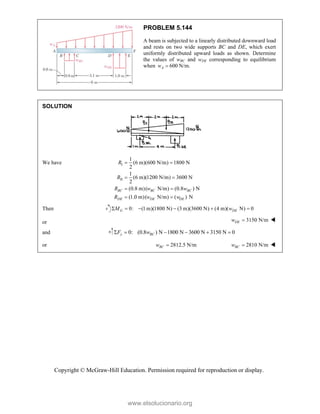 Copyright © McGraw-Hill Education. Permission required for reproduction or display.
PROBLEM 5.144
A beam is subjected to a linearly distributed downward load
and rests on two wide supports BC and DE, which exert
uniformly distributed upward loads as shown. Determine
the values of wBC and wDE corresponding to equilibrium
when 600
A
w  N/m.
SOLUTION
We have I
II
1
(6 m)(600 N/m) 1800 N
2
1
(6 m)(1200 N/m) 3600 N
2
(0.8 m)( N/m) (0.8 ) N
(1.0 m)( N/m) ( ) N
BC BC BC
DE DE DE
R
R
R w w
R w w
 
 
 
 
Then 0: (1 m)(1800 N) (3 m)(3600 N) (4 m)( N) 0
G DE
M w
     
or 3150 N/m
DE
w  
and 0: (0.8 ) N 1800 N 3600 N 3150 N 0
y BC
F w
     
or 2812.5 N/m
BC
w  2810 N/m
BC
w  
www.elsolucionario.org
 