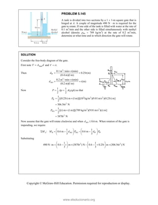 Copyright © McGraw-Hill Education. Permission required for reproduction or display.
PROBLEM 5.145
A tank is divided into two sections by a 1  1-m square gate that is
hinged at A. A couple of magnitude 490 N · m is required for the
gate to rotate. If one side of the tank is filled with water at the rate of
0.1 m3
/min and the other side is filled simultaneously with methyl
alcohol (density ma  789 kg/m3
) at the rate of 0.2 m3
/min,
determine at what time and in which direction the gate will rotate.
SOLUTION
Consider the free-body diagram of the gate.
First note base
V A d
 and .
V rt

Then
3
3
0.1m / min (min)
0.25 (m)
(0.4 m)(1m)
0.2 m / min (min)
(m)
(0.2 m)(1m)
W
MA
t
d t
t
d t

 

 
Now
1 1
( )
2 2
P Ap A gh

  so that
3 3 2
2
3 2
2
1
[(0.25 ) m (1 m)][(10 kg/m )(9.81 m/s )(0.25 ) m]
2
306.56 N
1
[( ) m (1 m)][(789 kg/m )(9.81m/s )( ) m]
2
3870 N
W
MA
P t t
t
P t t
t
 

 

Now assume that the gate will rotate clockwise and when 0.6 m.

MA
d When rotation of the gate is
impending, we require
1 1
: 0.6 m 0.6 m
3 3
   
    
   
   
A R MA MA W W
M M d P d P
Substituting
2 2
1 1
490 N m 0.6 m (3870 ) N 0.6 0.25 m (306.56 ) N
3 3
t t t t
   
       
   
   
www.elsolucionario.org
 