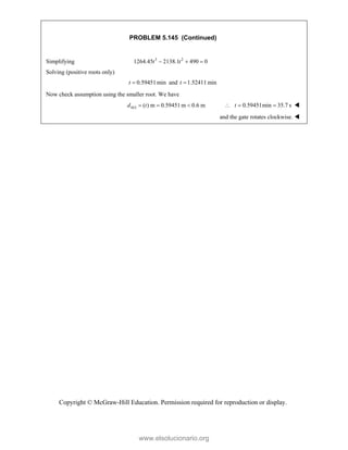 Copyright © McGraw-Hill Education. Permission required for reproduction or display.
PROBLEM 5.145 (Continued)
Simplifying 3 2
1264.45 2138.1 490 0
  
t t
Solving (positive roots only)
0.59451min
t  and 1.52411min
t 
Now check assumption using the smaller root. We have
( ) m 0.59451m 0.6 m
MA
d t
   0.59451min 35.7 s
t
   
and the gate rotates clockwise. 
www.elsolucionario.org
 