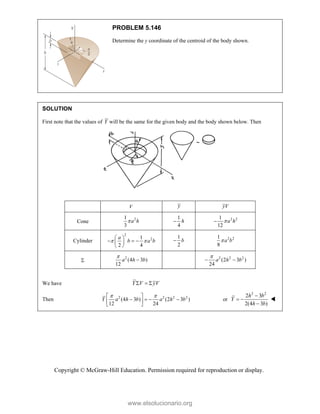 Copyright © McGraw-Hill Education. Permission required for reproduction or display.
PROBLEM 5.146
Determine the y coordinate of the centroid of the body shown.
SOLUTION
First note that the values of Y will be the same for the given body and the body shown below. Then
V y yV
Cone
2
1
3
a h

1
4
h
 2 2
1
12
a h


Cylinder
2
2
1
2 4
a
b a b
 
 
  
 
 
1
2
b
 2 2
1
8
a b


2
(4 3 )
12
a h b

 2 2 2
(2 3 )
24
a h b

 
We have   
Y V yV
Then 2 2 2 2
(4 3 ) (2 3 )
12 24
Y a h b a h b
 
 
   
 
 
or
2 2
2 3
2(4 3 )
h b
Y
h b

 


www.elsolucionario.org
 