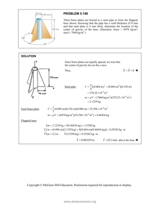 Copyright © McGraw-Hill Education. Permission required for reproduction or display.
PROBLEM 5.148
Three brass plates are brazed to a steel pipe to form the flagpole
base shown. Knowing that the pipe has a wall thickness of 8 mm
and that each plate is 6 mm thick, determine the location of the
center of gravity of the base. (Densities: brass  8470 kg/m3
;
steel  7860 kg/m3
.)
SOLUTION
Since brass plates are equally spaced, we note that
the center of gravity lies on the y-axis.
Thus, 0
X Z
  
Steel pipe: 2 2
6 3
3 6 3
[(0.064 m) (0.048 m) ](0.192 m)
4
270.22 10 m
(7860 kg/m )(270.22 10 m )
2.1239 kg
V
m V




 
 
  

Each brass plate: 6 3
3 6 3
1
(0.096 m)(0.192 m)(0.006 m) 55.296 10 m
2
(8470 kg/m )(55.296 10 m ) 0.46836 kg



  
   
V
m V
Flagpole base:
2.1239 kg 3(0.46836 kg) 3.5290 kg
(0.096 m)(2.1239 kg) 3[(0.064 m)(0.46836 kg)] 0.29382 kg m
: (3.5290 kg) 0.29382 kg m
m
ym
Y m ym Y
   
    
    
0.083259 m

Y 83.3 mm

Y above the base 
www.elsolucionario.org
 