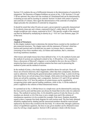 Section 5.2A explains the use of differential elements in the determination of centroids by
integration. The theorems of Pappus-Guldinus are given in Sec. 5.2B. Sections 5.3A and
5.3B are optional; they show how the resultant of a distributed load can be determined by
evaluating an area and by locating its centroid. Section 5.4 deals with centers of gravity
and centroids of volumes. Here again the determination of the centroids of composite
shapes precedes the calculation of centroids by integration.
It should be noted that when SI units are used, a given material is generally characterized
by its density (mass per unit volume, expressed in kg/m3
), rather than by its specific
weight (weight per unit volume, expressed in N/m3
). The specific weight of the material
can then be obtained by multiplying its density by g = 9.81 m/s2
(see footnote, page 234
of the text).
Chapter 6
Analysis of Structures
In this chapter students learn to determine the internal forces exerted on the members of
pin-connected structures. The chapter starts with the statement of Newton’s third law
(action and reaction) and is divided into two parts: (a) trusses, that is, structures
consisting of two-force members only, (b) frames and machines, that is, structures
involving multiforce members.
After trusses and simple trusses have been defined in Sec. 6.1A, the method of joints and
the method of sections are explained in detail in Sec. 6.1B and Sec. 6.2A, respectively.
Since a discussion of Maxwell’s diagram is not included in this text, the use of Bow’s
notation has been avoided, and a uniform notation has been used in presenting the
method of joints and the method of sections.
In the method of joints, a free-body diagram should be drawn for each pin. Since all
forces are of known direction, their magnitudes, rather than their components, should be
used as unknowns. Following the general procedure outlined in Chap. 2, joints involving
only three forces are solved using a force triangle, while joints involving more than three
forces are solved by summing x and y components. Sections 6.1C and 6.1D are optional.
It is shown in Sec. 6.1C how the analysis of certain trusses can be expedited by
recognizing joints under special loading conditions, while in Sec. 6.1D the method of
joints is applied to the solution of three-dimensional trusses.
It is pointed out in Sec. 6.1B that forces in a simple truss can be determined by analyzing
the truss joint by joint and that joints can always be found that involve only two unknown
forces. The method of sections (Sec. 6.2A) should be used (a) if only the forces in a few
members are desired, or (b) if the truss is not a simple truss and if the solution of
simultaneous equations is to be avoided (for example, Fink truss). Students should be
urged to draw a separate free-body diagram for each section used. The free body obtained
should be emphasized by shading and the intersected members should be removed and
replaced by the forces they exerted on the free body. It is shown that, through a judicious
choice of equilibrium equations, the force in any given member can be obtained in most
cases by solving a single equation. Section 6.2B is optional; it deals with the trusses
www.elsolucionario.org
 