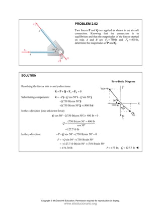 SOLUT
Resolvin
Substitu
In the x-
In the y-
TION
ng the forces i
uting compone
-direction (one
-direction:
into x- and y-d
=
R P
ents: = −
−
+
R
e unknown for
cos 5
Q
P
− −
P =
=
=
P
T
c
e
o
d
directions:
A
+ + +
P Q F F
cos 50
[(750 lb)cos
[(750 lb)sin
P Q
− +
−
+
j
rce):
50 [(750 lb)
° −
(750 lb
127.710
Q =
=
sin 50
Q
− ° +
sin 50
(127.710 lb
476.70 lb
Q
= − ° +
= −
=
PROBLEM
Two forces P
connection.
equilibrium an
on rods A a
determine the
0
B =
F
0 sin 50
50 ]
50 ] (400 lb
Q
° − °
°
° +
i
i
j
cos 50 ] 400
° +
b)cos 50 40
cos 50
0 lb
° −
°
(750 lb)sin 5
(750 lb)sin 5
b)sin 50 (75
+
° +
M 2.52
and Q are ap
Knowing th
nd that the ma
and B are F
magnitudes o
b)
°j
i
0 lb 0
=
00 lb
0 0
° =
50
50 lb)sin 50
°
°
pplied as show
hat the con
agnitudes of th
750
A
F = lb an
of P and Q.
Free-Bo
477 lb;
P =
wn to an aircr
nnection is
he forces exer
nd 400
B
F =
ody Diagram
127.7 lb
Q =
raft
in
rted
lb,
Copyright © McGraw-Hill Education. Permission required for reproduction or display.
www.elsolucionario.org
 
