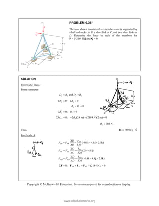 Copyright © McGraw-Hill Education. Permission required for reproduction or display.
PROBLEM 6.36*
The truss shown consists of six members and is supported by
a ball and socket at B, a short link at C, and two short links at
D. Determine the force in each of the members for
P  (2184 N)j and Q  0.
SOLUTION
Free body: Truss:
From symmetry:
and
x x y y
D B D B
 
0: 2 0
x x
F B
  
0
x x
B D
 
0: 0
z z
F B
  
0: 2 (2.8 m) (2184 N)(2 m) 0
c z y
M B
    
780 N
y
B 
Thus, (780 N)

B j 
Free body: A:
( 0.8 4.8 2.1 )
5.30
(2 4.8 )
5.20
( 0.8 4.8 2.1 )
5.30
AB
AB AB
AC
AC AC
AD
AD AD
F
AB
F F
AB
F
AC
F F
AC
F
AD
F F
AD
    
  
    
i j k
i j
i j k




0: (2184 N) 0
AB AC AD
     
F F F F j
www.elsolucionario.org
 