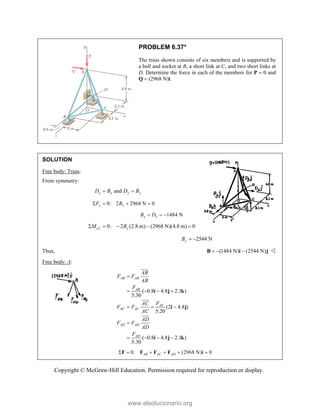 Copyright © McGraw-Hill Education. Permission required for reproduction or display.
PROBLEM 6.37*
The truss shown consists of six members and is supported by
a ball and socket at B, a short link at C, and two short links at
D. Determine the force in each of the members for P  0 and
Q  (2968 N)i.
SOLUTION
Free body: Truss:
From symmetry:
and
x x y y
D B D B
 
0: 2 2968 N 0
x x
F B
   
1484 N
x x
B D
  
0: 2 (2.8 m) (2968 N)(4.8 m) 0
cz y
M B

    
2544 N
y
B  
Thus, (1484 N) (2544 N)
  
B i j 
Free body: A:
( 0.8 4.8 2.1 )
5.30
(2 4.8 )
5.20
( 0.8 4.8 2.1 )
5.30
AB AB
AB
AC
AC AC
AD AD
AD
AB
F F
AB
F
F
AC
F F
AC
AD
F F
AD
F

   
  

   
i j k
i j
i j k




0: (2968 N) 0
AB AC AD
     
F F F F i
www.elsolucionario.org
 