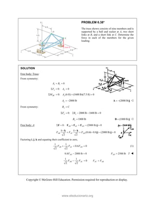 Copyright © McGraw-Hill Education. Permission required for reproduction or display.
PROBLEM 6.38*
The truss shown consists of nine members and is
supported by a ball and socket at A, two short
links at B, and a short link at C. Determine the
force in each of the members for the given
loading.
SOLUTION
Free body: Truss:
From symmetry:
0
z z
A B
 
0: 0
x x
F A
  
0: (6 ft) (1600 lb)(7.5 ft) 0
BC y
M A
   
2000 lb
y
A   (2000 lb)
 
A j 
From symmetry: y
B C

0: 2 2000 lb 1600 lb 0
y y
F B
    
1800 lb
y
B  (1800 lb)

B j 
Free body: A: 0: (2000 lb) 0
AB AC AD
     
F F F F j
(0.6 0.8 ) (2000 lb) 0
2 2
 
    
i k i k
i j j
AB AC AD
F F F
Factoring i, j, k and equating their coefficient to zero,
1 1
0.6 0
2 2
AB AC AD
F F F
   (1)
0.8 2000 lb 0
AD
F   2500 lb
AD
F T
 
1 1
0
2 2
AB AC
F F
  AC AB
F F

www.elsolucionario.org
 