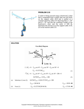 SOLUT
(a) Su
(b) Fr
TION
ubstitute (1) in
rom (1):
0:
x
F
Σ =
0:
y
F
Σ =
nto (2): 0.6
A
T
T
P
A
th
on
co
an
bo
de
(b
Free-B
: cos 10
ACB
T
0.137
CD
T =
: sin 10
ACB
T °
0.67365 A
T
67365 0
ACB
T +
269.46 lb
CB =
0.137158
CD
T =
PROBLEM 2
A sailor is be
hat is suspen
n the supp
onstant spee
nd β = 10°
oatswain’s
etermine the
b) in the trac
Body Diagram
0 cos 3
ACB
T
° −
7158 ACB
T
sin 30
ACB
T
° +
0.5
CB CD
T
+ =
0.5(0.137158T
b
8(269.46 lb)
2.55
eing rescued
nded from a
ort cable A
d by cable C
and that the
chair and
e tension (a)
ction cable C
m
30 cos 3
CD
T
° −
0 sin 30
CD
T
° +
200
) 200
ACB
T =
using a boa
pulley that
ACB and is
CD. Knowin
e combined
the sailor
in the suppo
CD.
30 0
° =
0 200 0
° − =
T
T
atswain’s ch
can roll free
s pulled at
ng that α = 3
weight of t
r is 200
ort cable AC
269 lb
ACB
T =
37.0 lb
CD
T =
hair
ely
a
30°
the
lb,
CB,
(1)
(2)
Copyright © McGraw-Hill Education. Permission required for reproduction or display.
www.elsolucionario.org
 