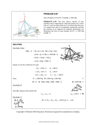 Copyright © McGraw-Hill Education. Permission required for reproduction or display.
PROBLEM 6.40*
Solve Problem 6.39 for P  0 and Q  (900 N)k.
PROBLEM 6.39* The truss shown consists of nine
members and is supported by a ball and socket at B, a short
link at C, and two short links at D. (a) Check that this truss
is a simple truss, that it is completely constrained, and that
the reactions at its supports are statically determinate. (b)
Determine the force in each member for P  (1200 N)j
and Q  0.
SOLUTION
Free body: Truss:
0: 1.8 (1.8 3 ) ( )
B y z
C D D
      
M i j i k j k
(0.6 3 0.75 ) ( 900N) 0
     
i j k k
1.8 1.8 1.8
y z
C D D
 
k k j
3 540 2700 0
y
D
   
i j i
Equate to zero the coefficient of , , :
i j k
3 2700 0 900 N
y y
D D
  
1.8 540 0 300 N
z z
D D
   
1.8 1.8 0 900 N
y y
C D C D
     
Thus, (900 N) (900 N) (300 N)
   
C j D j k 
0: 900 900 300 900 0
      
F B j j k k (600 N)

B k 
Free body: B:
Since B is aligned with member BE,
0,
AB BC
F F
  600 N
BE
F T
 
Free body: C:
 0: (900 N) 0,
CA CD CE
     
F F F F j with
www.elsolucionario.org
 