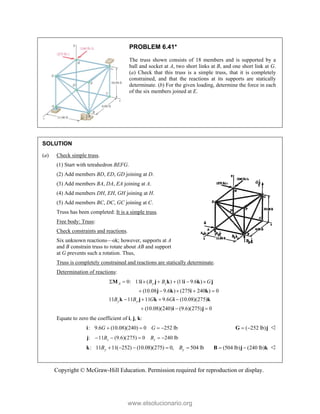 Copyright © McGraw-Hill Education. Permission required for reproduction or display.
PROBLEM 6.41*
The truss shown consists of 18 members and is supported by a
ball and socket at A, two short links at B, and one short link at G.
(a) Check that this truss is a simple truss, that it is completely
constrained, and that the reactions at its supports are statically
determinate. (b) For the given loading, determine the force in each
of the six members joined at E.
SOLUTION
(a) Check simple truss.
(1) Start with tetrahedron BEFG.
(2) Add members BD, ED, GD joining at D.
(3) Add members BA, DA, EA joining at A.
(4) Add members DH, EH, GH joining at H.
(5) Add members BC, DC, GC joining at C.
Truss has been completed: It is a simple truss.
Free body: Truss:
Check constraints and reactions.
Six unknown reactions—ok; however, supports at A
and B constrain truss to rotate about AB and support
at G prevents such a rotation. Thus,
Truss is completely constrained and reactions are statically determinate.
Determination of reactions:
0: 11 ( ) (11 9.6 )
(10.08 9.6 ) (275 240 ) 0
A y z
B B G
      
    
M i j k i k j
j k i k
11 11 11 9.6 (10.08)(275)
(10.08)(240) (9.6)(275) 0
y y
B B G G
   
  
k j k i k
i j
Equate to zero the coefficient of i, j, k:
: 9.6 (10.08)(240) 0 252 lb
   
i G G ( 252 lb)
 
G j 
: 11 (9.6)(275) 0 240 lb
    
j z z
B B
: 11 11( 252) (10.08)(275) 0, 504 lb
y y
B B
    
k (504 lb) (240 lb)
 
B j k 
www.elsolucionario.org
 