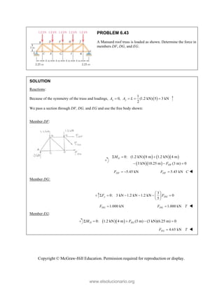 Copyright © McGraw-Hill Education. Permission required for reproduction or display.
PROBLEM 6.43
A Mansard roof truss is loaded as shown. Determine the force in
members DF, DG, and EG.
SOLUTION
Reactions:
Because of the symmetry of the truss and loadings,  
1
0, (1.2 kN) 5 3 kN
2
x y
A A L
   
We pass a section through DF, DG, and EG and use the free body shown:
Member DF:
    
  
0: (1.2 kN) 8 m 1.2 kN 4 m
3 kN 10.25 m (3 m) 0
G
DF
M
F
  
  
5.45 kN
DF
F   5.45 kN
DF
F C
 
Member DG:
3
0: 3 kN 1.2 kN 1.2 kN 0
5
y DG
F F
 
     
 
 
1.000 kN
DG
F  1.000 kN
DG
F T
 
Member EG:
  
0: 1.2 kN 4 m (3 m) (3 kN)(6.25 m) 0
D EG
M F
    
4.65 kN
EG
F T
 
www.elsolucionario.org
 