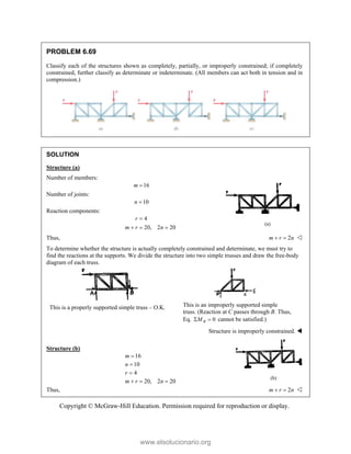 Copyright © McGraw-Hill Education. Permission required for reproduction or display.
PROBLEM 6.69
Classify each of the structures shown as completely, partially, or improperly constrained; if completely
constrained, further classify as determinate or indeterminate. (All members can act both in tension and in
compression.)
SOLUTION
Structure (a)
Number of members:
16
m 
Number of joints:
10
n 
Reaction components:
4
20, 2 20
r
m r n

  
Thus, 2
m r n
  
To determine whether the structure is actually completely constrained and determinate, we must try to
find the reactions at the supports. We divide the structure into two simple trusses and draw the free-body
diagram of each truss.
This is a properly supported simple truss – O.K. This is an improperly supported simple
truss. (Reaction at C passes through B. Thus,
Eq. 0
B
M
  cannot be satisfied.)
Structure is improperly constrained. 
Structure (b)
16
10
4
20, 2 20
m
n
r
m r n



  
Thus, 2
m r n
  
(a)
(b)
www.elsolucionario.org
 