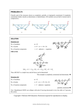 Copyright © McGraw-Hill Education. Permission required for reproduction or display.
PROBLEM 6.74
Classify each of the structures shown as completely, partially, or improperly constrained; if completely
constrained, further classify as determinate or indeterminate. (All members can act both in tension and in
compression.)
SOLUTION
Structure (a):
No. of members 12
m 
No. of joints 8 16 2
n m r n
   
No. of reaction components 4 unknows equations
r  
FBD of EH:
0
H
M
  ;
DE
F 0
x
F
  ;
GH
F 0
y
F
  y
H
Then ABCDGF is a simple truss and all forces can be determined.
This example is completely constrained and determinate. 
Structure (b):
No. of members 12
m 
No. of joints 8 15 2 16
n m r n
    
No. of reaction components 3 unknows equations
r  
partially constrained 
Note: Quadrilateral DEHG can collapse with joint D moving downward; in (a), the roller at F prevents
this action.
www.elsolucionario.org
 