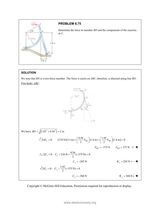 Copyright © McGraw-Hill Education. Permission required for reproduction or display.
PROBLEM 6.75
Determine the force in member BD and the components of the reaction
at C.
SOLUTION
We note that BD is a two-force member. The force it exerts on ABC, therefore, is directed along line BD.
Free body: ABC:
We have  
2 2
1.92 0.56 2 m
BD   
0:
C
M
   
0.56 1.92
(310 N)(2.1 m) (1.4 m) 1.4 m 0
2 2
BD BD
F F
   
  
   
   
375 N
BD
F   375 N
BD
F C
 
0.56
0: 310 N ( 375 N) 0
2
x x
F C
     
205 N
x
C   205 N
x 
C 
1.92
0: ( 375 N) 0
2
y y
F C
    
360 N
y
C   360 N
y 
C 
www.elsolucionario.org
 