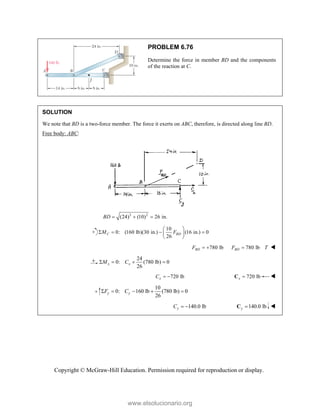 Copyright © McGraw-Hill Education. Permission required for reproduction or display.
PROBLEM 6.76
Determine the force in member BD and the components
of the reaction at C.
SOLUTION
We note that BD is a two-force member. The force it exerts on ABC, therefore, is directed along line BD.
Free body: ABC:
2 2
(24) (10) 26 in.
BD   
10
0: (160 lb)(30 in.) (16 in.) 0
26
C BD
M F
 
   
 
 
780 lb
BD
F   780 lb
BD
F T
 
24
0: (780 lb) 0
26
x x
M C
   
720 lb
x
C   720 lb
x 
C 
10
0: 160 lb (780 lb) 0
26
y y
F C
    
140.0 lb
y
C   140.0 lb
y 
C 
www.elsolucionario.org
 