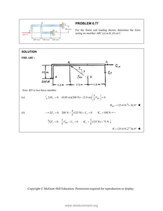 Copyright © McGraw-Hill Education. Permission required for reproduction or display.
PROBLEM 6.77
For the frame and loading shown, determine the force
acting on member ABC (a) at B, (b) at C.
SOLUTION
FBD ABC:
: is two-force member
Note BD
(a)
3
0: (0.09 m)(200 N) (2.4 m) 0
5
C BD
M F
 
   
 
 
125.0 N
BD 
F 36.9 
(b)
4
0: 200 N (125 N) 0 100 N
5
x x x
F C
     
C
3 3
0: 0 (125 N) 75 N
5 5
y BD y y
F F C
     
C
125.0 N

C 36.9 
www.elsolucionario.org
 