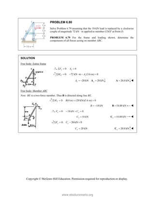 Copyright © McGraw-Hill Education. Permission required for reproduction or display.
PROBLEM 6.80
Solve Problem 6.79 assuming that the 18-kN load is replaced by a clockwise
couple of magnitude 72 kN · m applied to member CDEF at Point D.
PROBLEM 6.79 For the frame and loading shown, determine the
components of all forces acting on member ABC.
SOLUTION
Free body: Entire frame
0: 0
x x
F A
  
0: 72 kN m (3.6 m) 0
F y
M A
     
20 kN 20 kN
y y
A   
A 20.0 kN

A 
Free body: Member ABC
Note: BE is a two-force member. Thus B is directed along line BE.
0: (4 m) (20 kN)(3.6 m) 0
   
C
M B
18 kN
B   18.00 kN

B 
0: 18 kN 0
x x
F C
   
18 kN
x
C  18.00 kN
x 
C 
0: 20 kN 0
y y
F C
   
20 kN
y
C  20.0 kN
y 
C 
www.elsolucionario.org
 