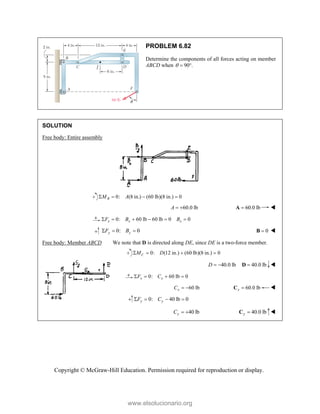 Copyright © McGraw-Hill Education. Permission required for reproduction or display.
PROBLEM 6.82
Determine the components of all forces acting on member
ABCD when 90 .
  
SOLUTION
Free body: Entire assembly
0: (8 in.) (60 lb)(8 in.) 0
   
B
M A
60.0 lb
 
A 60.0 lb

A 
0: 60 lb 60 lb 0 0
     
x x x
F B B
0: 0
y y
F B
   0

B 
Free body: Member ABCD We note that D is directed along DE, since DE is a two-force member.
0: (12 in.) (60 lb)(8 in.) 0
C
M D
   
40.0 lb
D   40.0 lb

D 
0: 60 lb 0
   
x x
F C
60 lb
x
C   60.0 lb
x 
C 
0: 40 lb 0
y y
F C
   
40 lb
y
C   40.0 lb
y 
C 
www.elsolucionario.org
 