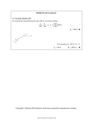Copyright © McGraw-Hill Education. Permission required for reproduction or display.
PROBLEM 6.83 (Continued)
(b) Free body: Member ABC:
We note that A is directed along AB, since ABC is a two-force member.
300
or 200 N
300 200 200
y
x
x
A
A
A
 
   
 
300 N
x 
A 
From equation (1): 300 N 0
x
E
 
300 N
x
E  300 N
x 
E 
www.elsolucionario.org
 