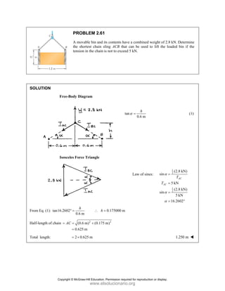 PROBLEM 2.61
A movable bin and its contents have a combined weight of 2.8 kN. Determine
the shortest chain sling ACB that can be used to lift the loaded bin if the
tension in the chain is not to exceed 5 kN.
SOLUTION
Free-Body Diagram
tan
0.6 m
α =
h
(1)
Isosceles Force Triangle
Law of sines:
1
2
1
2
(2.8 kN)
sin
5 kN
(2.8 kN)
sin
5 kN
16.2602
AC
AC
T
T
α
α
α
=
=
=
= °
From Eq. (1): tan16.2602 0.175000 m
0.6 m
h
h
° = ∴ =
Half-length of chain 2 2
(0.6 m) (0.175 m)
0.625 m
AC
= = +
=
Total length: 2 0.625 m
= × 1.250 m
Copyright © McGraw-Hill Education. Permission required for reproduction or display.
www.elsolucionario.org
 