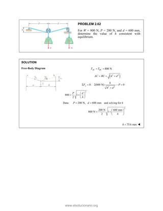 PROBLEM 2.62
For W = 800 N, P = 200 N, and d = 600 mm,
determine the value of h consistent with
equilibrium.
SOLUTION
Free-Body Diagram 800 N
AC BC
T T
= =
( )
2 2
AC BC h d
= = +
2 2
0: 2(800 N) 0
y
h
F P
h d
Σ = − =
+
2
800 1
2
P d
h
⎛ ⎞
= + ⎜ ⎟
⎝ ⎠
Data: 200 N, 600 mm
P d
= = and solving for h
2
200 N 600 mm
800 N 1
2 h
⎛ ⎞
= + ⎜ ⎟
⎝ ⎠
75.6 mm
h =
www.elsolucionario.org
 