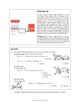 Copyright © McGraw-Hill Education. Permission required for reproduction or display.
PROBLEM 6.96
In order to obtain a better weight distribution over the
four wheels of the pickup truck of Problem 6.95, a
compensating hitch of the type shown is used to attach
the trailer to the truck. The hitch consists of two bar
springs (only one is shown in the figure) that fit into
bearings inside a support rigidly attached to the truck.
The springs are also connected by chains to the trailer
frame, and specially designed hooks make it possible to
place both chains in tension. (a) Determine the tension T
required in each of the two chains if the additional load
due to the trailer is to be evenly distributed over the four
wheels of the truck. (b) What are the resulting reactions at
each of the six wheels of the trailer-truck combination?
PROBLEM 6.95 A trailer weighing 2400 lb is attached
to a 2900-lb pickup truck by a ball-and-socket truck hitch
at D. Determine (a) the reactions at each of the six wheels
when the truck and trailer are at rest, (b) the additional
load on each of the truck wheels due to the trailer.
SOLUTION
(a) We small first find the additional reaction  at each wheel due to the trailer.
Free body diagram: (Same  at each truck wheel)
0: (2400 lb)(2 ft) 2 (14 ft) 2 (23 ft) 0
A
M
       
64.86 lb
 
0: 2 2400 lb 4(64.86 lb) 0;
y
F A
    
1070 lb;
A  1070 lb

A
Free body: Truck:
(Trailer loading only)
0: 2 (12 ft) 2 (3 ft) 2 (1.7 ft) 0
D
M T
      
8.824
8.824(64.86 lb)
572.3 lb
T
T
 

 572 lb
T  
Free body: Truck:
(Truck weight only)
0: (2900 lb)(5 ft) 2 (9 ft) 0
B
M C
    
805.6 lb
C  805.6 lb
 
C
www.elsolucionario.org
 